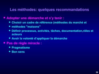 Les méthodes: quelques recommandations


Adopter une démarche et s’y tenir :








Choisir un cadre de référence (méthodes du marché et
méthodes "maisons"
Définir processus, activités, tâches, documentation,rôles et
acteurs
Avoir la volonté d’appliquer la démarche

Pas de règle miracle :



Pragmatisme
Bon sens

38

 