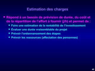 Estimation des charges


Répond à un besoin de prévision de durée, du coût et
de la répartition de l’effort à fournir (j/h) et permet de :





Faire une estimation de la rentabilité de l’investissement
Évaluer une durée vraisemblable du projet
Prévoir l’ordonnancement des étapes
Prévoir les ressources (affectation des personnes)

40

 