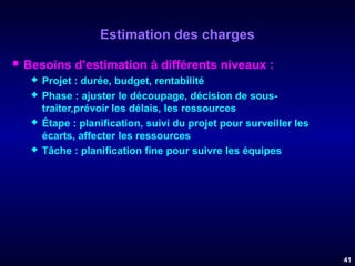 Estimation des charges


Besoins d’estimation à différents niveaux :







Projet : durée, budget, rentabilité
Phase : ajuster le découpage, décision de soustraiter,prévoir les délais, les ressources
Étape : planification, suivi du projet pour surveiller les
écarts, affecter les ressources
Tâche : planification fine pour suivre les équipes

41

 