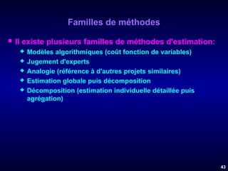 Familles de méthodes


Il existe plusieurs familles de méthodes d'estimation:






Modèles algorithmiques (coût fonction de variables)
Jugement d'experts
Analogie (référence à d'autres projets similaires)
Estimation globale puis décomposition
Décomposition (estimation individuelle détaillée puis
agrégation)

43

 