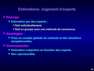 Estimations: Jugement d’experts


Principe




Avantages :




Estimation par des experts :
 Soit individuellement,
 Soit en groupe avec une méthode de consensus.
Prise en compte globale du contexte et des situations
exceptionnelles.

Inconvénients :



Estimation subjective en fonction des experts,
Non reproductible.

45

 