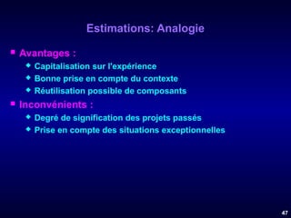 Estimations: Analogie


Avantages :






Capitalisation sur l'expérience
Bonne prise en compte du contexte
Réutilisation possible de composants

Inconvénients :



Degré de signification des projets passés
Prise en compte des situations exceptionnelles

47

 