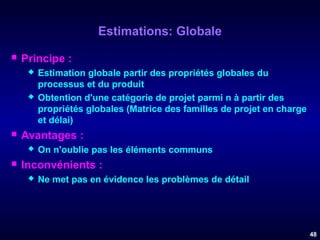 Estimations: Globale


Principe :






Avantages :




Estimation globale partir des propriétés globales du
processus et du produit
Obtention d'une catégorie de projet parmi n à partir des
propriétés globales (Matrice des familles de projet en charge
et délai)
On n'oublie pas les éléments communs

Inconvénients :


Ne met pas en évidence les problèmes de détail

48

 