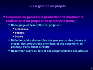 I- La gestion de projets


Ensemble de processus permettant de maîtriser la
réalisation d’un projet et de la mener à terme :






Découpage et description du projet en :
 processus,
 phases,
 étapes.
Définition claire des entrées des processus, des phases et
étapes, des productions attendues et des conditions de
passage d’une phase à l’autre.
Répartition claire du rôle et des responsabilités des acteurs

5

 