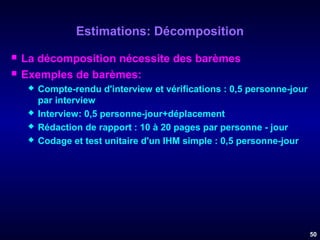 Estimations: Décomposition



La décomposition nécessite des barèmes
Exemples de barèmes:






Compte-rendu d'interview et vérifications : 0,5 personne-jour
par interview
Interview: 0,5 personne-jour+déplacement
Rédaction de rapport : 10 à 20 pages par personne - jour
Codage et test unitaire d'un IHM simple : 0,5 personne-jour

50

 