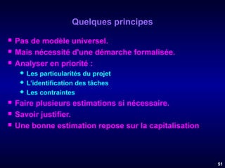 Quelques principes




Pas de modèle universel.
Mais nécessité d'une démarche formalisée.
Analyser en priorité :








Les particularités du projet
L’identification des tâches
Les contraintes

Faire plusieurs estimations si nécessaire.
Savoir justifier.
Une bonne estimation repose sur la capitalisation.

51

 