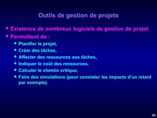 Outils de gestion de projets



Existence de nombreux logiciels de gestion de projet.
Permettent de :







Planifier le projet,
Créer des tâches,
Affecter des ressources aux tâches,
Indiquer le coût des ressources,
Calculer le chemin critique,
Faire des simulations (pour constater les impacts d'un retard
par exemple).

53

 