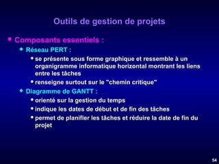 Outils de gestion de projets


Composants essentiels :




Réseau PERT :
 se présente sous forme graphique et ressemble à un
organigramme informatique horizontal montrant les liens
entre les tâches
 renseigne surtout sur le "chemin critique"
Diagramme de GANTT :
 orienté sur la gestion du temps
 indique les dates de début et de fin des tâches
 permet de planifier les tâches et réduire la date de fin du
projet

54

 