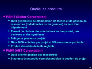 Quelques produits


PSN 8 (Scitor Corporation)










Outil généraliste de planification de tâches et de gestion de
ressources (individuelles ou en groupes) au sein d'un
département
Permet de réaliser des simulations en temps réel, des
analyses et des synthèses
Sait gérer plusieurs projets
Gère 2000 activités par projet et 500 ressources par table,
Produit des états de taille réglable

PMW (ABT Corporation)



Outil orienté gestion des ressources
S'adresse à un public connaissant bien la gestion de projet
57

 