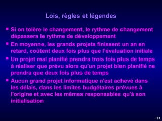 Lois, règles et légendes








Si on tolère le changement, le rythme de changement
dépassera le rythme de développement
En moyenne, les grands projets finissent un an en
retard, coûtent deux fois plus que l’évaluation initiale
Un projet mal planifié prendra trois fois plus de temps
à réaliser que prévu alors qu'un projet bien planifié ne
prendra que deux fois plus de temps
Aucun grand projet informatique n'est achevé dans
les délais, dans les limites budgétaires prévues à
l'origine et avec les mêmes responsables qu'à son
initialisation
61

 