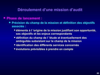 Déroulement d’une mission d’audit


Phase de lancement :


Précision du champ de la mission et définition des objectifs
associés :
 éléments à l ’origine de la mission justifiant son opportunité,
ses objectifs et les enjeux correspondants
 définition du champ de l ’étude et éventuellement des
ambiguïtés subsistant sur le champ de la mission
 identification des différents services concernés
 évolutions prévisibles à prendre en compte

65

 