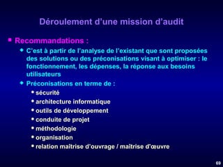 Déroulement d’une mission d’audit


Recommandations :




C’est à partir de l’analyse de l’existant que sont proposées
des solutions ou des préconisations visant à optimiser : le
fonctionnement, les dépenses, la réponse aux besoins
utilisateurs
Préconisations en terme de :
 sécurité
 architecture informatique
 outils de développement
 conduite de projet
 méthodologie
 organisation
 relation maîtrise d’ouvrage / maîtrise d'œuvre
69

 