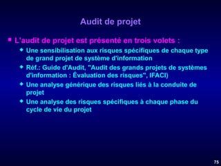 Audit de projet


L'audit de projet est présenté en trois volets :








Une sensibilisation aux risques spécifiques de chaque type
de grand projet de système d'information
Réf.: Guide d'Audit, "Audit des grands projets de systèmes
d'information : Évaluation des risques", IFACI)
Une analyse générique des risques liés à la conduite de
projet
Une analyse des risques spécifiques à chaque phase du
cycle de vie du projet

75

 