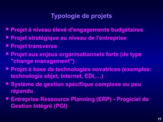 Typologie de projets











Projet à niveau élevé d'engagements budgétaires
Projet stratégique au niveau de l'entreprise
Projet transverse
Projet aux enjeux organisationnels forts (de type
"change management")
Projet à base de technologies novatrices (exemples:
technologie objet, Internet, EDI,…)
Système de gestion spécifique complexe ou peu
répandu
Entreprise Ressource Planning (ERP) - Progiciel de
Gestion Intégré (PGI)
77

 