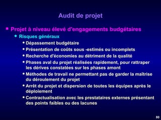 Audit de projet


Projet à niveau élevé d'engagements budgétaires


Risques généraux
 Dépassement budgétaire
 Présentation de coûts sous -estimés ou incomplets
 Recherche d'économies au détriment de la qualité
 Phases aval du projet réalisées rapidement, pour rattraper
les dérives constatées sur les phases amont
 Méthodes de travail ne permettant pas de garder la maîtrise
du déroulement du projet
 Arrêt du projet et dispersion de toutes les équipes après le
déploiement
 Contractualisation avec les prestataires externes présentant
des points faibles ou des lacunes
80

 