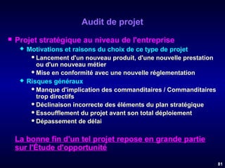 Audit de projet


Projet stratégique au niveau de l'entreprise




Motivations et raisons du choix de ce type de projet
 Lancement d'un nouveau produit, d'une nouvelle prestation
ou d'un nouveau métier
 Mise en conformité avec une nouvelle réglementation
Risques généraux
 Manque d'implication des commanditaires / Commanditaires
trop directifs
 Déclinaison incorrecte des éléments du plan stratégique
 Essoufflement du projet avant son total déploiement
 Dépassement de délai

La bonne fin d'un tel projet repose en grande partie
sur l'Étude d'opportunité
81

 