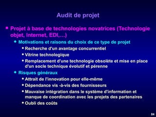 Audit de projet


Projet à base de technologies novatrices (Technologie
objet, Internet, EDI,…)




Motivations et raisons du choix de ce type de projet
 Recherche d'un avantage concurrentiel
 Vitrine technologique
 Remplacement d'une technologie obsolète et mise en place
d'un socle technique évolutif et pérenne
Risques généraux
 Attrait de l'innovation pour elle-même
 Dépendance vis -à-vis des fournisseurs
 Mauvaise intégration dans le système d'information et
manque de coordination avec les projets des partenaires
 Oubli des coûts
84

 