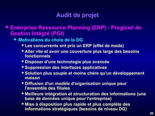 Audit de projet


Enterprise Ressource Planning (ERP) - Progiciel de
Gestion Intégré (PGI)


Motivations du choix de la DG
 Les concurrents ont pris un ERP (effet de mode)
 Aller vite et avoir une couverture plus large des besoins
fonctionnels
 Disposer d'une technologie plus avancée
 Suppression des interfaces applicatives
 Solution plus souple et moins chère qu'un développement
maison
 Diffusion d'un modèle d'organisation unique pour
l'ensemble des filiales
 Meilleure intégration et structuration des informations (une
base de données unique pour l'entreprise)
 Mise à disposition plus rapide et plus complète des
informations stratégiques (besoins de niveau DG)
86

 