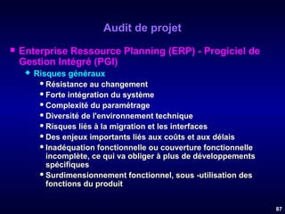 Audit de projet


Enterprise Ressource Planning (ERP) - Progiciel de
Gestion Intégré (PGI)


Risques généraux
 Résistance au changement
 Forte intégration du système
 Complexité du paramétrage
 Diversité de l'environnement technique
 Risques liés à la migration et les interfaces
 Des enjeux importants liés aux coûts et aux délais
 Inadéquation fonctionnelle ou couverture fonctionnelle
incomplète, ce qui va obliger à plus de développements
spécifiques
 Surdimensionnement fonctionnel, sous -utilisation des
fonctions du produit
87

 