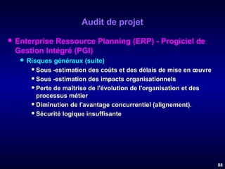 Audit de projet


Enterprise Ressource Planning (ERP) - Progiciel de
Gestion Intégré (PGI)


Risques généraux (suite)
 Sous -estimation des coûts et des délais de mise en œuvre
 Sous -estimation des impacts organisationnels
 Perte de maîtrise de l'évolution de l'organisation et des
processus métier
 Diminution de l'avantage concurrentiel (alignement).
 Sécurité logique insuffisante

88

 