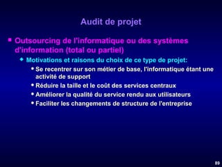 Audit de projet


Outsourcing de l'informatique ou des systèmes
d'information (total ou partiel)


Motivations et raisons du choix de ce type de projet:
 Se recentrer sur son métier de base, l'informatique étant une
activité de support
 Réduire la taille et le coût des services centraux
 Améliorer la qualité du service rendu aux utilisateurs
 Faciliter les changements de structure de l'entreprise

89

 