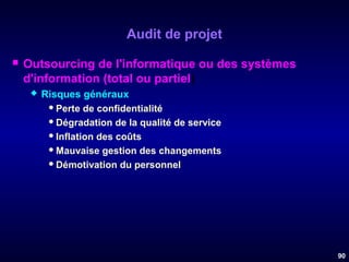 Audit de projet


Outsourcing de l'informatique ou des systèmes
d'information (total ou partiel)


Risques généraux
 Perte de confidentialité
 Dégradation de la qualité de service
 Inflation des coûts
 Mauvaise gestion des changements
 Démotivation du personnel

90

 