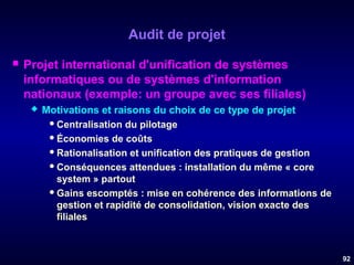 Audit de projet


Projet international d'unification de systèmes
informatiques ou de systèmes d'information
nationaux (exemple: un groupe avec ses filiales)


Motivations et raisons du choix de ce type de projet
 Centralisation du pilotage
 Économies de coûts
 Rationalisation et unification des pratiques de gestion
 Conséquences attendues : installation du même « core
system » partout
 Gains escomptés : mise en cohérence des informations de
gestion et rapidité de consolidation, vision exacte des
filiales

92

 