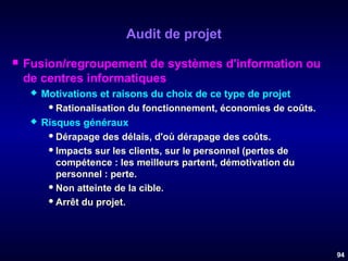 Audit de projet


Fusion/regroupement de systèmes d'information ou
de centres informatiques




Motivations et raisons du choix de ce type de projet
 Rationalisation du fonctionnement, économies de coûts.
Risques généraux
 Dérapage des délais, d'où dérapage des coûts.
 Impacts sur les clients, sur le personnel (pertes de
compétence : les meilleurs partent, démotivation du
personnel : perte.
 Non atteinte de la cible.
 Arrêt du projet.

94

 