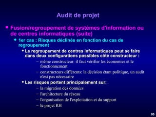 Audit de projet


Fusion/regroupement de systèmes d'information ou
de centres informatiques (suite)


1er cas : Risques déclinés en fonction du cas de
regroupement
 Le regroupement de centres informatiques peut se faire
dans deux configurations possibles côté constructeur :
– même constructeur: il faut vérifier les économies et le
fonctionnement
– constructeurs différents: la décision étant politique, un audit
n'est pas nécessaire
 Les risques portent principalement sur:
– la migration des données
– l'architecture du réseau
– l'organisation de l'exploitation et du support
– le projet RH
95

 