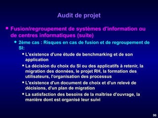 Audit de projet


Fusion/regroupement de systèmes d'information ou
de centres informatiques (suite)


2ème cas : Risques en cas de fusion et de regroupement de
SI:
 L'existence d'une étude de benchmarking et de son
application
 La décision du choix du SI ou des applicatifs à retenir, la
migration des données, le projet RH, la formation des
utilisateurs, l'organisation des processus
 L'existence d'un document de choix et d'un relevé de
décisions, d'un plan de migration
 La satisfaction des besoins de la maîtrise d'ouvrage, la
manière dont est organisé leur suivi

96

 
