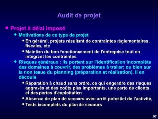 Audit de projet


Projet à délai imposé




Motivations de ce type de projet
 En général, projets résultant de contraintes réglementaires,
fiscales, etc
 Maintien du bon fonctionnement de l'entreprise tout en
intégrant les contraintes
Risques généraux : ils portent sur l'identification incomplète
des domaines à couvrir, des problèmes à traiter; ou bien sur
la non tenue du planning (préparation et réalisation). Il en
découle :
 Réparation à chaud sans ordre, ce qui engendre des risques
aggravés et des coûts plus importants, une perte de clients,
et des pertes d'exploitation
 Absence de plan de secours avec arrêt potentiel de l'activité,
 Tests incomplets du plan de secours
97

 