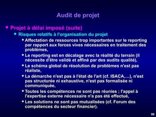 Audit de projet


Projet à délai imposé (suite)


Risques relatifs à l'organisation du projet
 Affectation de ressources trop importantes sur le reporting
par rapport aux forces vives nécessaires en traitement des
problèmes,
 Le reporting est en décalage avec la réalité du terrain (il
nécessite d'être validé et affiné par des audits qualité),
 Le schéma global de résolution de problèmes n'est pas
réaliste,
 La démarche n'est pas à l'état de l'art (cf. ISACA,…), n'est
pas structurée ni exhaustive, n'est pas formalisée ni
communiquée,
 Toutes les compétences ne sont pas réunies ; l'appel à
l'expertise externe nécessaire n'a pas été effectué,
 Les solutions ne sont pas mutualisées (cf. Forum des
compétences du secteur financier).
98

 