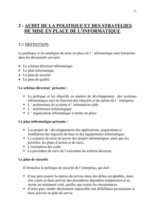 11
2 - AUDIT DE LA POLITIQUE ET DES STRATEGIES
DE MISE EN PLACE DE L’INFORMATIQUE
2-1 DEFINITION
La politique et les stratégies de mise en place de l ’ informatique sont formulées
dans les documents suivants :
• Le schéma directeur informatique
• Le plan informatique
• Le plan de sécurité
• Le plan de qualité
Le schéma directeur présente :
La politique et les objectifs en matière de développement des systèmes
informatiques ceci en fonction des objectifs et du métier de l ’ entreprise
L ‘ architecture du système d ‘ information cible
L ‘ architecture technologique
L ‘ organisation informatique à mettre en place
Le plan informatique présente :
Les projets de : développements des applications, acquisitions et
installation des logiciels de base et des équipements informatiques
Le scénario de mise en œuvre des projets informatiques, ainsi que les
priorités, les plans d’action et de suivi,
L’estimation des coûts
La procédure de suivi de l’exécution du schéma directeur.
Le plan de sécurité
Il formalise la politique de sécurité de l’entreprise, qui doit :
d’une part assurer la reprise du service dans des délais acceptables, donc
très courts et donc prévoir des procédures dégradées temporaires et au
moins un minimum vital, quelles que soient les circonstances
d’autre part, rendre absolument impossible une défaillance permanente et
donc prévoir un plan de survie.
 