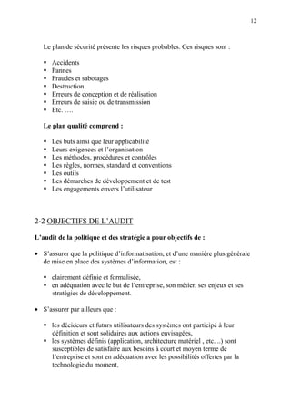 12
Le plan de sécurité présente les risques probables. Ces risques sont :
Accidents
Pannes
Fraudes et sabotages
Destruction
Erreurs de conception et de réalisation
Erreurs de saisie ou de transmission
Etc. ….
Le plan qualité comprend :
Les buts ainsi que leur applicabilité
Leurs exigences et l’organisation
Les méthodes, procédures et contrôles
Les règles, normes, standard et conventions
Les outils
Les démarches de développement et de test
Les engagements envers l’utilisateur
2-2 OBJECTIFS DE L’AUDIT
L’audit de la politique et des stratégie a pour objectifs de :
• S’assurer que la politique d’informatisation, et d’une manière plus générale
de mise en place des systèmes d’information, est :
clairement définie et formalisée,
en adéquation avec le but de l’entreprise, son métier, ses enjeux et ses
stratégies de développement.
• S’assurer par ailleurs que :
les décideurs et futurs utilisateurs des systèmes ont participé à leur
définition et sont solidaires aux actions envisagées,
les systèmes définis (application, architecture matériel , etc. ..) sont
susceptibles de satisfaire aux besoins à court et moyen terme de
l’entreprise et sont en adéquation avec les possibilités offertes par la
technologie du moment,
 