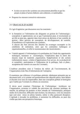 13
la mise en œuvre des systèmes est correctement planifiée et que les
projets et plans d’action élaborés sont cohérents, et maîtrisables.
• Proposer les mesures correctives nécessaires.
2-3 TRAVAUX D’AUDIT
Il s’agit d’apprécier, par discussion avec les concernés :
• la formation et l’information des dirigeants en gestion de l’informatique :
conception et appréciations sur ce que l’automation peut, et inversement ce
qu’elle ne peut pas, apporter dans leurs prises de décision et leur contrôle de
gestion ; idées précises de conception, de développement, de contrôle,
d’installation et d’exploitation des systèmes.
A chacun des buts doivent être attachés les avantages escomptés et les
conditions de réalisation, ainsi que les contraintes techniques et
organisationnelles, et enfin la reconnaissance des inconvénients ;
• l’intérêt apporté à l’informatique et la profondeur de l’étude des opportunités
techniques, humaines et économiques, l’implication dans le choix des
moyens (type de matériels ,organisation, budgétisation) et des actions
(informations reçues ; critères d’appréciation d’un service, de sa productivité
et rentabilité ; participation à l’élaboration de la politique, buts et plans ;
acceptation des remises en cause de l’existant) ;
L’auditeur procédera ainsi à l’analyse du métier ,de l’environnement, de
l’organisation et des flux d’informations de l’entreprise.
Il examinera, par référence à la politique générale, idéalement présentée par un
document écrit, si le système sert pertinemment des objectifs précis, bien définis
et discutés avec tous les responsables, dans une conception globale et homogène
qui n’oublie pas l’existant et a obtenu un consensus.
Il devra aussi examiner l’historique de l’informatique : incidences sur
l’organisation, existence et validité des prévisions (de structure juridique, de
marché, de politique de produits et bien entendu de l’informatique), pratiques
réelles de la direction, difficultés mal résolues, les réticences, voire les rancœurs
(qui sont ainsi mises en pleine lumière, même si elles paraissent dissipées).
L’aptitude à résoudre les problèmes, à surmonter les difficultés, ne peut être
visible que dans une perspective historique.
 