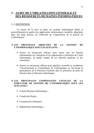 15
3 – AUDIT DE L’ORGANISATION GENERALE ET
DES RESSOURCES HUMAINES INFORMATIQUES
3–1 DEFINITION
Le succès de la mise en place du système informatique défini et
particulièrement la qualité des applications informatiques installées, dépendent
dans une large mesure, de l’efficacité de l’organisation de la gestion de
l’informatique.
LES PRINCIPAUX OBJECTIFS DE LA GESTION DE
L’INFORMATIQUE SONT LES SUIVANTS :
• fournir un mécanisme efficace pour traiter tous les besoins
informatiques de l’entreprise et les opportunités d’utilisation de l’outil
informatique, en tenant compte de ses objectifs généraux et des
contraintes ;
• fournir un mécanisme efficace pour planifier, contrôler et coordonner
l’investissement et l’exploitation de l’informatique en favorisant la
participation de la Direction Générale dans le processus de prise de
décision dans le Domaine informatique.
LES PRINCIPALES COMPOSANTES USUELLES DE LA
STRUCTURE DE GESTION DE L’INFORMATIQUE SONT LES
SUIVANTES :
• Comité Directeur Informatique ;
• Comité des Projets ;
• Commission Utilisateurs ;
• Département Informatique ;
 