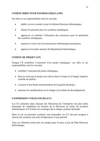 16
COMITE DIRECTEUR INFORMATIQUE (CDI)
Ses rôles et ses responsabilités sont les suivants :
• établir, revoir et mettre à jour le Schéma Directeur Informatique,
• allouer les priorités pour les systèmes stratégiques,
• approuver et contrôler l’allocation des ressources pour la réalisation
des systèmes stratégiques,
• autoriser et suivre les investissements informatiques principaux,
• approuver les plans annuels du Département Informatique.
COMITE DE PROJET (CP)
Chaque CP contrôlera l’exécution d’un projet stratégique ; ses rôles et ses
responsabilités sont les suivants :
• contrôler l’exécution du projet stratégique,
• faire en sorte que le projet soit achevé dans le temps et le budget impartis,
contrôle de qualité,
• s’assurer d’une bonne documentation de la gestion du projet,
• autoriser les modifications sur le budget et les délais de développement.
COMMISSION UTILISATEURS (CU)
Les CU présentes dans chacune des Directions de l’entreprise ont pour tâche
principale de synthétiser les besoins de la Direction en terme de systèmes
informatiques et d’évaluer les avantages liés à chaque système demandé.
Dans le cas où plusieurs systèmes sont demandés, les CU devront assigner à
chacun des systèmes une note d’importance et une priorité.
Tous ces éléments seront pris en compte pour la mise à jour du Plan Directeur
Informatique.
 