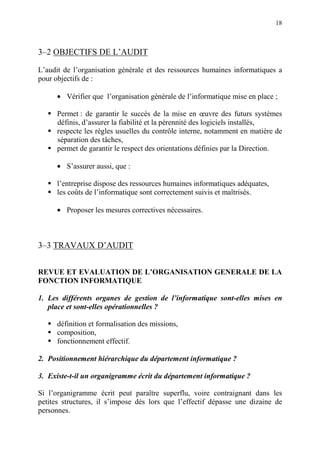 18
3–2 OBJECTIFS DE L’AUDIT
L’audit de l’organisation générale et des ressources humaines informatiques a
pour objectifs de :
• Vérifier que l’organisation générale de l’informatique mise en place ;
Permet : de garantir le succès de la mise en œuvre des futurs systèmes
définis, d’assurer la fiabilité et la pérennité des logiciels installés,
respecte les règles usuelles du contrôle interne, notamment en matière de
séparation des tâches,
permet de garantir le respect des orientations définies par la Direction.
• S’assurer aussi, que :
l’entreprise dispose des ressources humaines informatiques adéquates,
les coûts de l’informatique sont correctement suivis et maîtrisés.
• Proposer les mesures correctives nécessaires.
3–3 TRAVAUX D’AUDIT
REVUE ET EVALUATION DE L’ORGANISATION GENERALE DE LA
FONCTION INFORMATIQUE
1. Les différents organes de gestion de l’informatique sont-elles mises en
place et sont-elles opérationnelles ?
définition et formalisation des missions,
composition,
fonctionnement effectif.
2. Positionnement hiérarchique du département informatique ?
3. Existe-t-il un organigramme écrit du département informatique ?
Si l’organigramme écrit peut paraître superflu, voire contraignant dans les
petites structures, il s’impose dès lors que l’effectif dépasse une dizaine de
personnes.
 