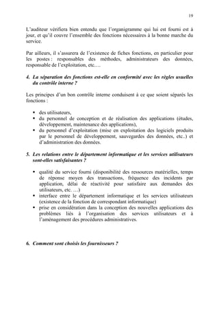 19
L’auditeur vérifiera bien entendu que l’organigramme qui lui est fourni est à
jour, et qu’il couvre l’ensemble des fonctions nécessaires à la bonne marche du
service.
Par ailleurs, il s’assurera de l’existence de fiches fonctions, en particulier pour
les postes : responsables des méthodes, administrateurs des données,
responsable de l’exploitation, etc.…
4. La séparation des fonctions est-elle en conformité avec les règles usuelles
du contrôle interne ?
Les principes d’un bon contrôle interne conduisent à ce que soient séparés les
fonctions :
des utilisateurs,
du personnel de conception et de réalisation des applications (études,
développement, maintenance des applications),
du personnel d’exploitation (mise en exploitation des logiciels produits
par le personnel de développement, sauvegardes des données, etc..) et
d’administration des données.
5. Les relations entre le département informatique et les services utilisateurs
sont-elles satisfaisantes ?
qualité du service fourni (disponibilité des ressources matérielles, temps
de réponse moyen des transactions, fréquence des incidents par
application, délai de réactivité pour satisfaire aux demandes des
utilisateurs, etc. …)
interface entre le département informatique et les services utilisateurs
(existence de la fonction de correspondant informatique)
prise en considération dans la conception des nouvelles applications des
problèmes liés à l’organisation des services utilisateurs et à
l’aménagement des procédures administratives.
6. Comment sont choisis les fournisseurs ?
 