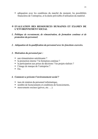 21
adéquation avec les conditions du marché du moment, les possibilités
financières de l’entreprise, et la durée prévisible d’utilisation du matériel.
EVALUATION DES RESSOURCES HUMAINES ET EXAMEN DE
L’ENVIRONNEMENT SOCIAL
1. Politique de recrutement, de rémunération, de formation continue et de
promotion du personnel.
2. Adéquation de la qualification du personnel avec les fonctions exercées.
3. Motivation du personnel par :
une rémunération satisfaisante ?
la promotion interne ? la formation continue ?
la participation aux prises de décisions ? les projets réalisés ?
l’image de marque de l’entreprise ?
Etc.
4. Comment se présente l’environnement social ?
taux de rotation du personnel informatique,
nombre de licenciements et conditions de licenciements,
mouvements sociaux (grèves, etc. …).
 
