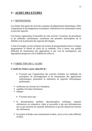 22
4 – AUDIT DES ETUDES
4–1 DEFINITIONS
Les études font partie des activités courantes du département informatique. Elles
comprennent le développement (conception, réalisation) et la maintenance (mise
à jour) des logiciels.
Une bonne organisation d’ensemble de cette activité, l’existence de procédures
et de méthodes satisfaisantes constituent une première présomption de la
fiabilité et de la pérennité des logiciels développés.
A titre d’exemple, la non-existence de normes de programmation laisse à chaque
programmeur la liberté de choix de sa méthode, d’où à terme, une grande
difficulté de maintenance des applications et par voie de conséquence, une
dégradation progressive de la fiabilité de celles-ci.
4–2 OBJECTIFS DE L’AUDIT
L’audit des études a pour objectifs de :
• S’assurer que l’organisation des activités d’études, les méthodes de
conception, de développement et de maintenance des applications
informatiques, permettent la réalisation de logiciels informatiques
performants :
conformes aux besoins de l’entreprise,
capables d’évaluer facilement,
intégrés
• S’assurer aussi que :
la documentation produite (documentation technique, manuels
utilisateurs) est exhaustive, claire et accessible à des non informaticiens
(en ce qui concerne les manuels utilisateurs) et qu’elle répond aux besoins
des utilisateurs,
les projets d’études sont correctement évalués, suivis et les coûts afférents
évalués.
 