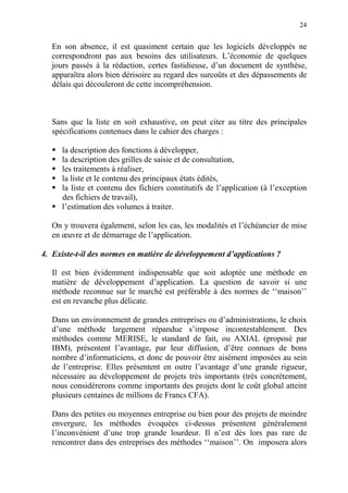 24
En son absence, il est quasiment certain que les logiciels développés ne
correspondront pas aux besoins des utilisateurs. L’économie de quelques
jours passés à la rédaction, certes fastidieuse, d’un document de synthèse,
apparaîtra alors bien dérisoire au regard des surcoûts et des dépassements de
délais qui découleront de cette incompréhension.
Sans que la liste en soit exhaustive, on peut citer au titre des principales
spécifications contenues dans le cahier des charges :
la description des fonctions à développer,
la description des grilles de saisie et de consultation,
les traitements à réaliser,
la liste et le contenu des principaux états édités,
la liste et contenu des fichiers constitutifs de l’application (à l’exception
des fichiers de travail),
l’estimation des volumes à traiter.
On y trouvera également, selon les cas, les modalités et l’échéancier de mise
en œuvre et de démarrage de l’application.
4. Existe-t-il des normes en matière de développement d’applications ?
Il est bien évidemment indispensable que soit adoptée une méthode en
matière de développement d’application. La question de savoir si une
méthode reconnue sur le marché est préférable à des normes de ‘‘maison’’
est en revanche plus délicate.
Dans un environnement de grandes entreprises ou d’administrations, le choix
d’une méthode largement répandue s’impose incontestablement. Des
méthodes comme MERISE, le standard de fait, ou AXIAL (proposé par
IBM), présentent l’avantage, par leur diffusion, d’être connues de bons
nombre d’informaticiens, et donc de pouvoir être aisément imposées au sein
de l’entreprise. Elles présentent en outre l’avantage d’une grande rigueur,
nécessaire au développement de projets très importants (très concrètement,
nous considérerons comme importants des projets dont le coût global atteint
plusieurs centaines de millions de Francs CFA).
Dans des petites ou moyennes entreprise ou bien pour des projets de moindre
envergure, les méthodes évoquées ci-dessus présentent généralement
l’inconvénient d’une trop grande lourdeur. Il n’est dès lors pas rare de
rencontrer dans des entreprises des méthodes ‘‘maison’’. On imposera alors
 