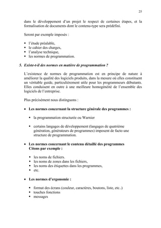 25
dans le développement d’un projet le respect de certaines étapes, et la
formalisation de documents dont le contenu-type sera prédéfini.
Seront par exemple imposés :
l’étude préalable,
le cahier des charges,
l’analyse technique,
les normes de programmation.
5. Existe-t-il des normes en matière de programmation ?
L’existence de normes de programmation est en principe de nature à
améliorer la qualité des logiciels produits, dans la mesure où elles constituent
un véritable guide, particulièrement utile pour les programmeurs débutants.
Elles conduisent en outre à une meilleure homogénéité de l’ensemble des
logiciels de l’entreprise.
Plus précisément nous distinguons :
• Les normes concernant la structure générale des programmes :
la programmation structurée ou Warnier
certains langages de développement (langages de quatrième
génération, générateurs de programmes) imposent de facto une
structure de programmation.
• Les normes concernant le contenu détaillé des programmes
Citons par exemple :
les noms de fichiers.
les noms de zones dans les fichiers,
les noms des étiquettes dans les programmes,
etc.
• Les normes d’ergonomie :
format des écrans (couleur, caractères, boutons, liste, etc..)
touches fonctions
messages
 