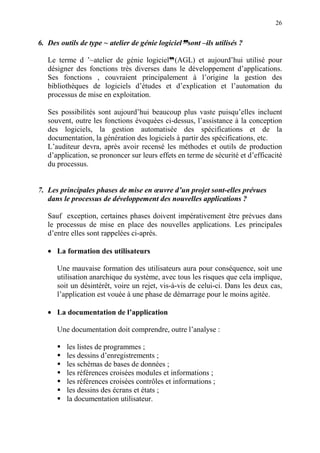 26
6. Des outils de type ~ atelier de génie logicielddddsont –ils utilisés ?
Le terme d ’~atelier de génie logicield(AGL) et aujourd’hui utilisé pour
désigner des fonctions très diverses dans le développement d’applications.
Ses fonctions , couvraient principalement à l’origine la gestion des
bibliothèques de logiciels d’études et d’explication et l’automation du
processus de mise en exploitation.
Ses possibilités sont aujourd’hui beaucoup plus vaste puisqu’elles incluent
souvent, outre les fonctions évoquées ci-dessus, l’assistance à la conception
des logiciels, la gestion automatisée des spécifications et de la
documentation, la génération des logiciels à partir des spécifications, etc.
L’auditeur devra, après avoir recensé les méthodes et outils de production
d’application, se prononcer sur leurs effets en terme de sécurité et d’efficacité
du processus.
7. Les principales phases de mise en œuvre d’un projet sont-elles prévues
dans le processus de développement des nouvelles applications ?
Sauf exception, certaines phases doivent impérativement être prévues dans
le processus de mise en place des nouvelles applications. Les principales
d’entre elles sont rappelées ci-après.
• La formation des utilisateurs
Une mauvaise formation des utilisateurs aura pour conséquence, soit une
utilisation anarchique du système, avec tous les risques que cela implique,
soit un désintérêt, voire un rejet, vis-à-vis de celui-ci. Dans les deux cas,
l’application est vouée à une phase de démarrage pour le moins agitée.
• La documentation de l’application
Une documentation doit comprendre, outre l’analyse :
les listes de programmes ;
les dessins d’enregistrements ;
les schémas de bases de données ;
les références croisées modules et informations ;
les références croisées contrôles et informations ;
les dessins des écrans et états ;
la documentation utilisateur.
 