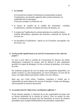 28
• La sécurité
Si la sécurité du système d’information est primordiale en phase
d’exploitation, une première approche dans certains domaines est
souhaitable dès la conception.
Citons par exemple, les réflexions sur :
le moyen de contrôle de la validité des traitements : contrôles
d’exploitation, contrôles d’intégrité des bases de données, etc.
le respect par l’application de certains principes de contrôles interne :
contrôle hiérarchique, séparation des fonctions, continuité du chemin de
révision, etc.
les procédures d’exploitation : reprise en cas d’incident, sauvegardes, site
de secours, etc.
8. Est-il procédé régulièrement à un suivi de l’avancement et des coûts des
projets ?
Ce suivi a pour objet le contrôle de l’avancement de chacune des tâches
élémentaires composant les projets, afin de détecter le plus rapidement
possible les risques de dérapage, à la fois en termes de planning et en termes
de coûts.
De nombreux progiciels de suivi de projet sont aujourd’hui disponibles, sur
grands systèmes ou, plus fréquemment, sur micro-ordinateur. En tout état de
cause, un simple tableur peut parfois suffire à un suivi efficace.
Quel que soit l’outil utilisé, l’auditeur s’attachera à vérifier que le
responsable du projet dispose des moyens d’anticiper à temps tout dérapage,
afin de prendre les mesures nécessaires.
9. Les projets font-ils l’objet d’une coordination suffisante ?
D’une manière générale, le charisme du ou des responsables du projet sont
un facteur primordial de la réussite de celui-ci. Pour les projets les plus
lourds, la coordination du projet doit être formalisée au travers de réunions
périodiques (par exemple hebdomadaires) des principaux responsables.
 