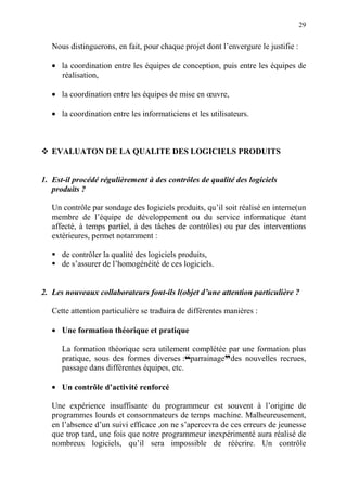 29
Nous distinguerons, en fait, pour chaque projet dont l’envergure le justifie :
• la coordination entre les équipes de conception, puis entre les équipes de
réalisation,
• la coordination entre les équipes de mise en œuvre,
• la coordination entre les informaticiens et les utilisateurs.
EVALUATON DE LA QUALITE DES LOGICIELS PRODUITS
1. Est-il procédé régulièrement à des contrôles de qualité des logiciels
produits ?
Un contrôle par sondage des logiciels produits, qu’il soit réalisé en interne(un
membre de l’équipe de développement ou du service informatique étant
affecté, à temps partiel, à des tâches de contrôles) ou par des interventions
extérieures, permet notamment :
de contrôler la qualité des logiciels produits,
de s’assurer de l’homogénéité de ces logiciels.
2. Les nouveaux collaborateurs font-ils l(objet d’une attention particulière ?
Cette attention particulière se traduira de différentes manières :
• Une formation théorique et pratique
La formation théorique sera utilement complétée par une formation plus
pratique, sous des formes diverses :™parrainageddes nouvelles recrues,
passage dans différentes équipes, etc.
• Un contrôle d’activité renforcé
Une expérience insuffisante du programmeur est souvent à l’origine de
programmes lourds et consommateurs de temps machine. Malheureusement,
en l’absence d’un suivi efficace ,on ne s’apercevra de ces erreurs de jeunesse
que trop tard, une fois que notre programmeur inexpérimenté aura réalisé de
nombreux logiciels, qu’il sera impossible de réécrire. Un contrôle
 
