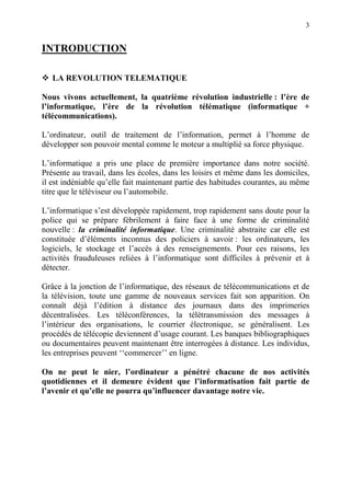 3
INTRODUCTION
LA REVOLUTION TELEMATIQUE
Nous vivons actuellement, la quatrième révolution industrielle : l’ère de
l’informatique, l’ère de la révolution télématique (informatique +
télécommunications).
L’ordinateur, outil de traitement de l’information, permet à l’homme de
développer son pouvoir mental comme le moteur a multiplié sa force physique.
L’informatique a pris une place de première importance dans notre société.
Présente au travail, dans les écoles, dans les loisirs et même dans les domiciles,
il est indéniable qu’elle fait maintenant partie des habitudes courantes, au même
titre que le téléviseur ou l’automobile.
L’informatique s’est développée rapidement, trop rapidement sans doute pour la
police qui se prépare fébrilement à faire face à une forme de criminalité
nouvelle : la criminalité informatique. Une criminalité abstraite car elle est
constituée d’éléments inconnus des policiers à savoir : les ordinateurs, les
logiciels, le stockage et l’accès à des renseignements. Pour ces raisons, les
activités frauduleuses reliées à l’informatique sont difficiles à prévenir et à
détecter.
Grâce à la jonction de l’informatique, des réseaux de télécommunications et de
la télévision, toute une gamme de nouveaux services fait son apparition. On
connaît déjà l’édition à distance des journaux dans des imprimeries
décentralisées. Les téléconférences, la télétransmission des messages à
l’intérieur des organisations, le courrier électronique, se généralisent. Les
procédés de télécopie deviennent d’usage courant. Les banques bibliographiques
ou documentaires peuvent maintenant être interrogées à distance. Les individus,
les entreprises peuvent ‘‘commercer’’ en ligne.
On ne peut le nier, l’ordinateur a pénétré chacune de nos activités
quotidiennes et il demeure évident que l’informatisation fait partie de
l’avenir et qu’elle ne pourra qu’influencer davantage notre vie.
 