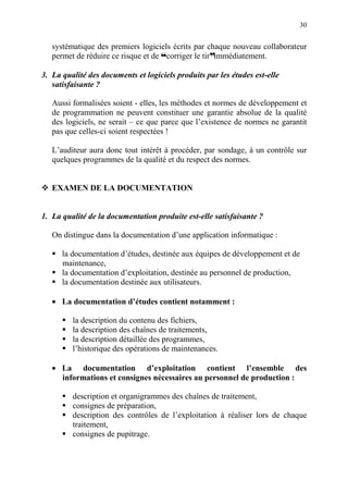30
systématique des premiers logiciels écrits par chaque nouveau collaborateur
permet de réduire ce risque et de ™corriger le tirdimmédiatement.
3. La qualité des documents et logiciels produits par les études est-elle
satisfaisante ?
Aussi formalisées soient - elles, les méthodes et normes de développement et
de programmation ne peuvent constituer une garantie absolue de la qualité
des logiciels, ne serait – ce que parce que l’existence de normes ne garantit
pas que celles-ci soient respectées !
L’auditeur aura donc tout intérêt à procéder, par sondage, à un contrôle sur
quelques programmes de la qualité et du respect des normes.
EXAMEN DE LA DOCUMENTATION
1. La qualité de la documentation produite est-elle satisfaisante ?
On distingue dans la documentation d’une application informatique :
la documentation d’études, destinée aux équipes de développement et de
maintenance,
la documentation d’exploitation, destinée au personnel de production,
la documentation destinée aux utilisateurs.
• La documentation d’études contient notamment :
la description du contenu des fichiers,
la description des chaînes de traitements,
la description détaillée des programmes,
l’historique des opérations de maintenances.
• La documentation d’exploitation contient l’ensemble des
informations et consignes nécessaires au personnel de production :
description et organigrammes des chaînes de traitement,
consignes de préparation,
description des contrôles de l’exploitation à réaliser lors de chaque
traitement,
consignes de pupitrage.
 