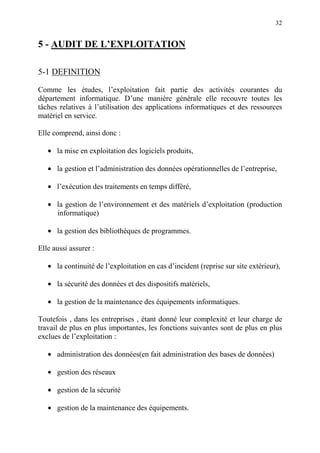32
5 - AUDIT DE L’EXPLOITATION
5-1 DEFINITION
Comme les études, l’exploitation fait partie des activités courantes du
département informatique. D’une manière générale elle recouvre toutes les
tâches relatives à l’utilisation des applications informatiques et des ressources
matériel en service.
Elle comprend, ainsi donc :
• la mise en exploitation des logiciels produits,
• la gestion et l’administration des données opérationnelles de l’entreprise,
• l’exécution des traitements en temps différé,
• la gestion de l’environnement et des matériels d’exploitation (production
informatique)
• la gestion des bibliothèques de programmes.
Elle aussi assurer :
• la continuité de l’exploitation en cas d’incident (reprise sur site extérieur),
• la sécurité des données et des dispositifs matériels,
• la gestion de la maintenance des équipements informatiques.
Toutefois , dans les entreprises , étant donné leur complexité et leur charge de
travail de plus en plus importantes, les fonctions suivantes sont de plus en plus
exclues de l’exploitation :
• administration des données(en fait administration des bases de données)
• gestion des réseaux
• gestion de la sécurité
• gestion de la maintenance des équipements.
 