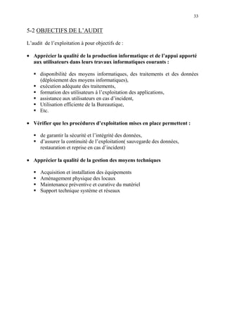 33
5-2 OBJECTIFS DE L’AUDIT
L’audit de l’exploitation à pour objectifs de :
• Apprécier la qualité de la production informatique et de l’appui apporté
aux utilisateurs dans leurs travaux informatiques courants :
disponibilité des moyens informatiques, des traitements et des données
(déploiement des moyens informatiques),
exécution adéquate des traitements,
formation des utilisateurs à l’exploitation des applications,
assistance aux utilisateurs en cas d’incident,
Utilisation efficiente de la Bureautique,
Etc.
• Vérifier que les procédures d’exploitation mises en place permettent :
de garantir la sécurité et l’intégrité des données,
d’assurer la continuité de l’exploitation( sauvegarde des données,
restauration et reprise en cas d’incident)
• Apprécier la qualité de la gestion des moyens techniques
Acquisition et installation des équipements
Aménagement physique des locaux
Maintenance préventive et curative du matériel
Support technique système et réseaux
 